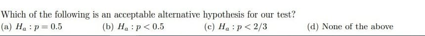 Which of the following is an acceptable alternative hypothesis for our test?
(a) Ha : p = 0.5
(b) Ha : p< 0.5
(c) Ha : p< 2/3
(d) None of the above
