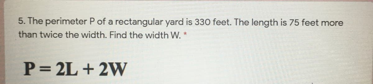 5. The perimeter P of a rectangular yard is 330 feet. The length is 75 feet more
than twice the width. Find the width W. *
P= 2L + 2W
