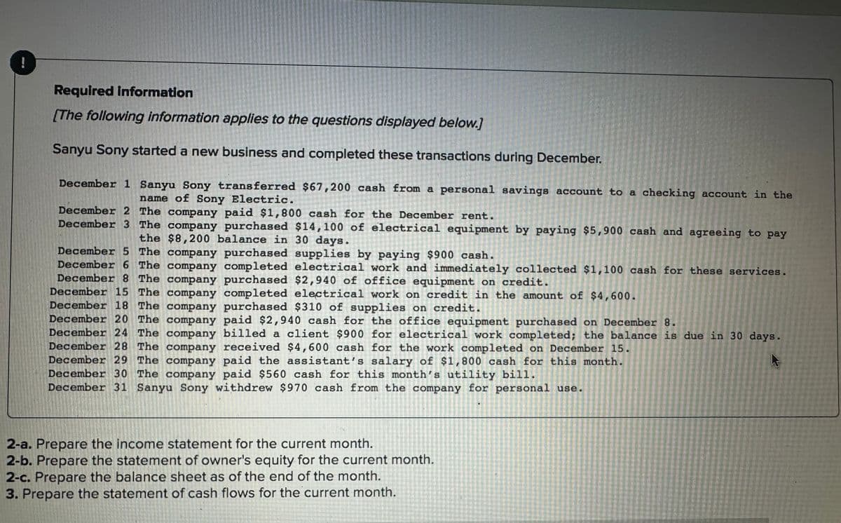 !
Required information
[The following information applies to the questions displayed below.]
Sanyu Sony started a new business and completed these transactions during December.
December 1 Sanyu Sony transferred $67,200 cash from a personal savings account to a checking account in the
name of Sony Electric.
December 2 The company paid $1,800 cash for the December rent.
December 3 The company purchased $14,100 of electrical equipment by paying $5,900 cash and agreeing to pay
the $8,200 balance in 30 days.
2016
December 5 The company purchased supplies by paying $900 cash.
December 6 The company completed electrical work and immediately collected $1,100 cash for these services.
December 8 The company purchased $2,940 of office equipment on credit.
December 15 The company completed electrical work on credit in the amount of $4,600.
December 18 The company purchased $310 of supplies on credit.
December 20 The company paid $2,940 cash for the office equipment purchased on December 8.
December 24 The company billed a client $900 for electrical work completed; the balance is due in 30 days.
December 28 The company received $4,600 cash for the work completed on December 15.
December 29 The company paid the assistant's salary of $1,800 cash for this month.
December 30 The company paid $560 cash for this month's utility bill.
December 31 Sanyu Sony withdrew $970 cash from the company for personal use.
2-a. Prepare the income statement for the current month.
2-b. Prepare the statement of owner's equity for the current month.
2-c. Prepare the balance sheet as of the end of the month.
3. Prepare the statement of cash flows for the current month.