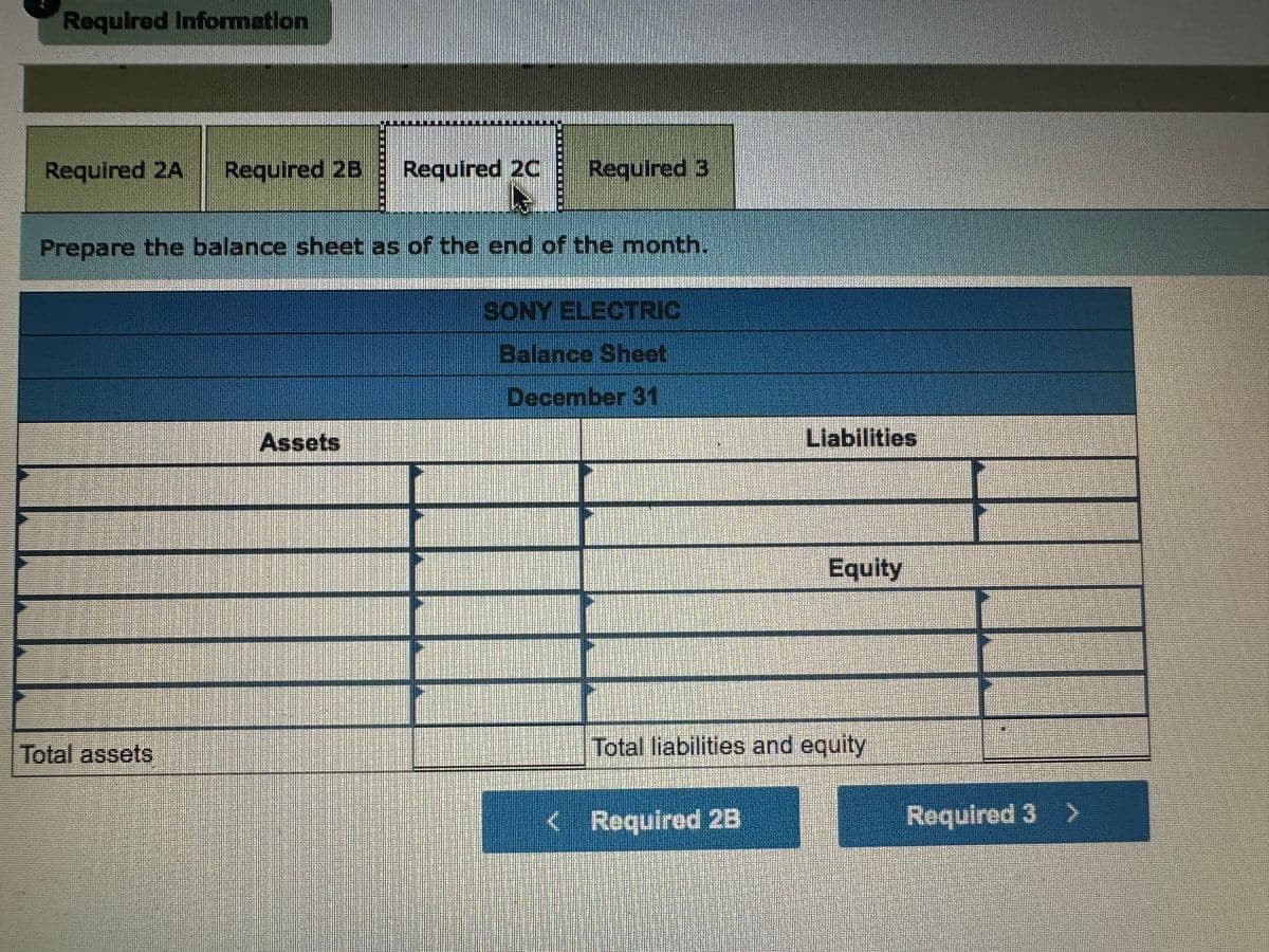 Required Information
Required 2A Required 2B Required 2C Required 3
Prepare the balance sheet as of the end of the month.
Total assets
Assets
SONY ELECTRIC
Balance Sheet
December 31
Liabilities
< Required 2B
Equity
Total liabilities and equity
1
Required 3 >