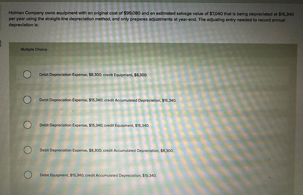 Holman Company owns equipment with an original cost of $99,080 and an estimated salvage value of $7,040 that is being depreciated at $15,340
per year using the straight-line depreciation method, and only prepares adjustments at year-end. The adjusting entry needed to record annual
depreciation is:
Multiple Choice
O
O
O
Debit Depreciation Expense, $8,300; credit Equipment, $8,300.
Debit Depreciation Expense, $15,340; credit Accumulated Depreciation, $15,340.
Debit Depreciation Expense, $15,340; credit Equipment, $15,340.
Debit Depreciation Expense, $8,300; credit Accumulated Depreciation, $8,300.
Debit Equipment, $15,340; credit Accumulated Depreciation, $15,340.