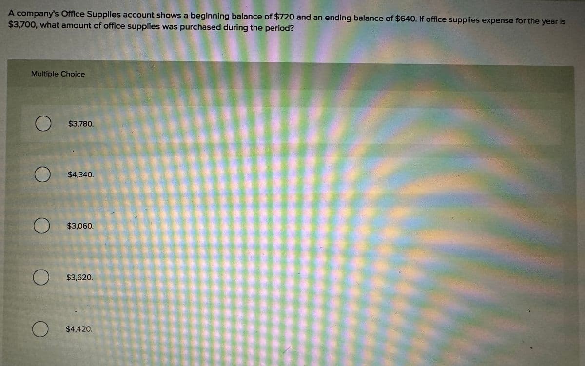 A company's Office Supplies account shows a beginning balance of $720 and an ending balance of $640. If office supplies expense for the year is
$3,700, what amount of office supplies was purchased during the period?
Multiple Choice
O $3,780.
O
O
O
O
$4,340.
$3,060.
$3,620.
$4,420.