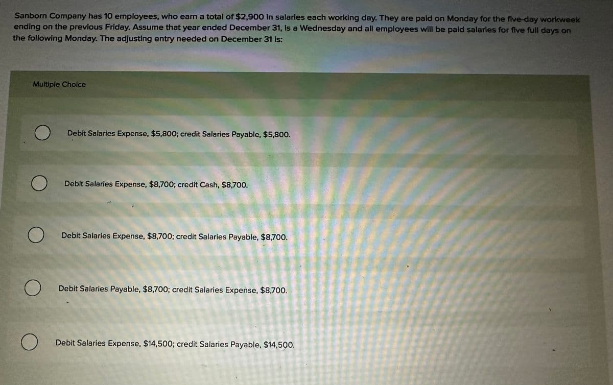 Sanborn Company has 10 employees, who earn a total of $2,900 in salaries each working day. They are paid on Monday for the five-day workweek
ending on the previous Friday. Assume that year ended December 31, Is a Wednesday and all employees will be paid salaries for five full days on
the following Monday. The adjusting entry needed on December 31 is:
Multiple Choice
O
O
O
O
O
Debit Salaries Expense, $5,800; credit Salaries Payable, $5,800.
Debit Salaries Expense, $8,700; credit Cash, $8,700.
Debit Salaries Expense, $8,700; credit Salaries Payable, $8,700.
Debit Salaries Payable, $8,700; credit Salaries Expense, $8,700.
Debit Salaries Expense, $14,500; credit Salaries Payable, $14,500.
