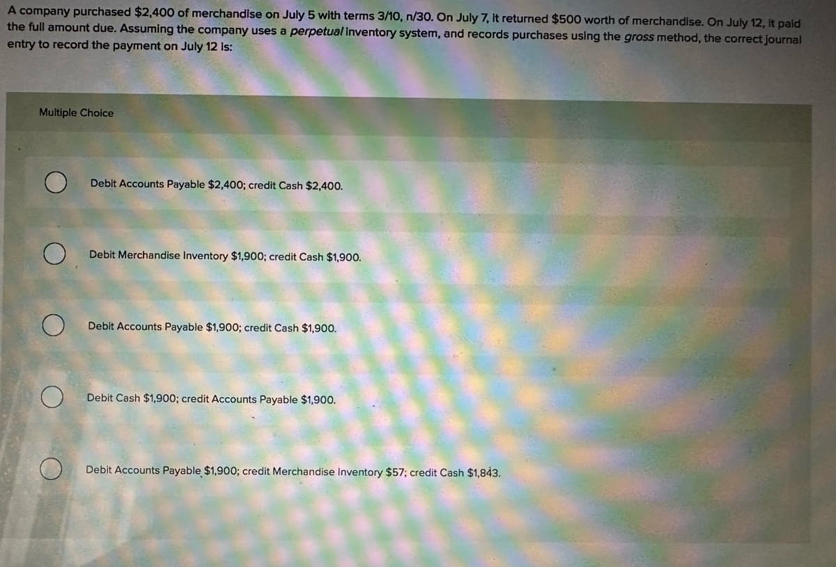 A company purchased $2,400 of merchandise on July 5 with terms 3/10, n/30. On July 7, it returned $500 worth of merchandise. On July 12, it paid
the full amount due. Assuming the company uses a perpetual inventory system, and records purchases using the gross method, the correct journal
entry to record the payment on July 12 is:
Multiple Choice
O
Debit Accounts Payable $2,400; credit Cash $2,400.
Debit Merchandise Inventory $1,900; credit Cash $1,900.
O
Debit Accounts Payable $1,900; credit Cash $1,900.
О
Debit Cash $1,900; credit Accounts Payable $1,900.
Debit Accounts Payable $1,900; credit Merchandise Inventory $57; credit Cash $1,843.