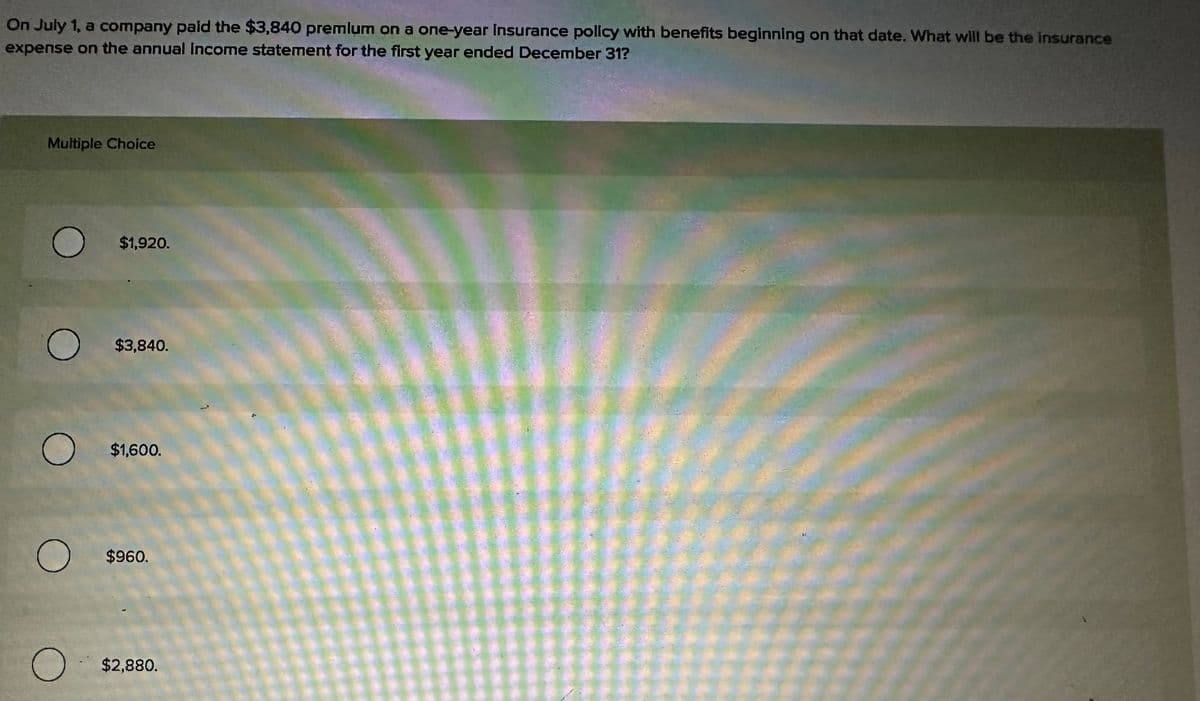 On July 1, a company paid the $3,840 premlum on a one-year insurance policy with benefits beginning on that date. What will be the insurance
expense on the annual income statement for the first year ended December 31?
Multiple Choice
O
O
O
$1,920.
$3,840.
$1,600.
O $960.
O $2,880.