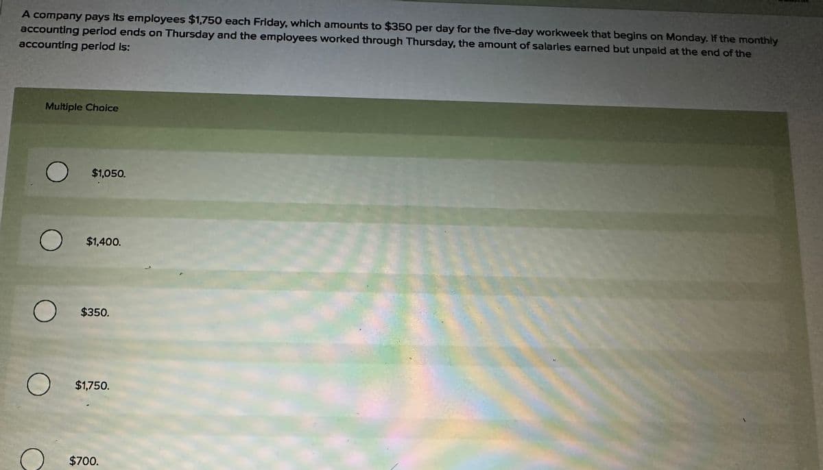 A company pays its employees $1,750 each Friday, which amounts to $350 per day for the five-day workweek that begins on Monday. If the monthly
accounting period ends on Thursday and the employees worked through Thursday, the amount of salaries earned but unpaid at the end of the
accounting period is:
Multiple Choice
O
O
O
O
$1,050.
$1,400.
$350.
$1,750.
$700.