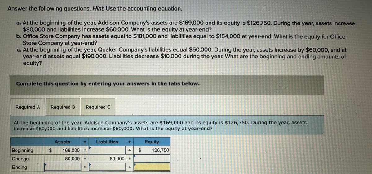 Answer the following questions. Hint Use the accounting equation.
a. At the beginning of the year, Addison Company's assets are $169,000 and its equity is $126,750. During the year, assets increase
$80,000 and liabilities increase $60,000. What is the equity at year-end?
b. Office Store Company has assets equal to $181,000 and liabilities equal to $154,000 at year-end. What is the equity for Office
Store Company at year-end?
c. At the beginning of the year, Quaker Company's liabilities equal $50,000. During the year, assets increase by $60,000, and at
year-end assets equal $190,000. Liabilities decrease $10,000 during the year. What are the beginning and ending amounts of
equity?
Complete this question by entering your answers in the tabs below.
Required A Required B Required C
At the beginning of the year, Addison Company's assets are $169,000 and its equity is $126,750. During the year, assets
Increase $80,000 and liabilities increase $60,000. What is the equity at year-end?
Beginning
Change
Ending
$
Assets
169,000 =
80,000 =
Liabilities
+
60,000 +
+
Equity
$ 126,750