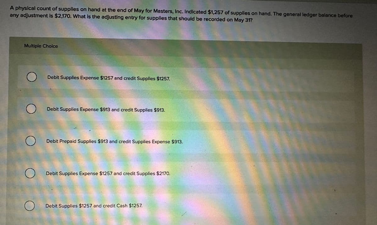 A physical count of supplies on hand at the end of May for Masters, Inc. Indicated $1,257 of supplies on hand. The general ledger balance before
any adjustment is $2,170. What is the adjusting entry for supplies that should be recorded on May 31?
Multiple Choice
O
O
O
O
O
Debit Supplies Expense $1257 and credit Supplies $1257.
Debit Supplies Expense $913 and credit Supplies $913.
Debit Prepaid Supplies $913 and credit Supplies Expense $913.
Debit Supplies Expense $1257 and credit Supplies $2170.
Debit Supplies $1257 and credit Cash $1257.