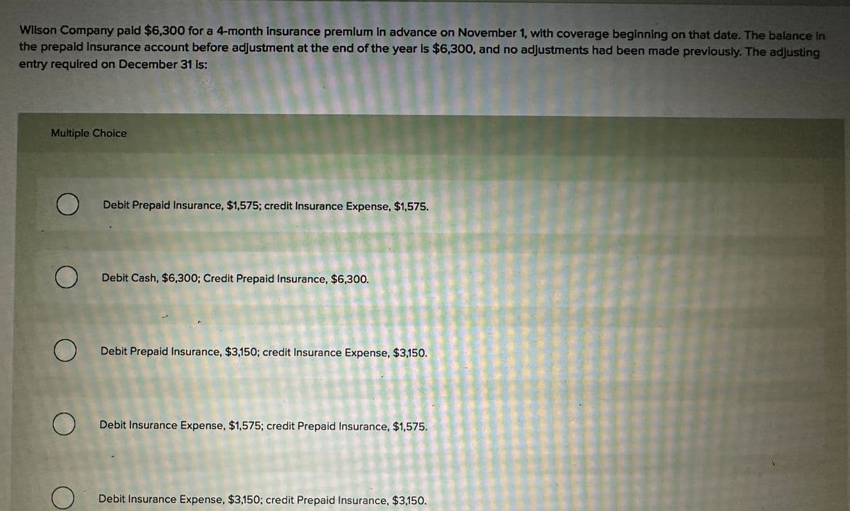 Wilson Company paid $6,300 for a 4-month insurance premium in advance on November 1, with coverage beginning on that date. The balance in
the prepaid insurance account before adjustment at the end of the year is $6,300, and no adjustments had been made previously. The adjusting
entry required on December 31 is:
Multiple Choice
O
O
O
Debit Prepaid Insurance, $1,575; credit Insurance Expense, $1,575.
Debit Cash, $6,300; Credit Prepaid Insurance, $6,300.
Debit Prepaid Insurance, $3,150; credit Insurance Expense, $3,150.
O Debit Insurance Expense, $1,575; credit Prepaid Insurance, $1,575.
Debit Insurance Expense, $3,150; credit Prepaid Insurance, $3,150.