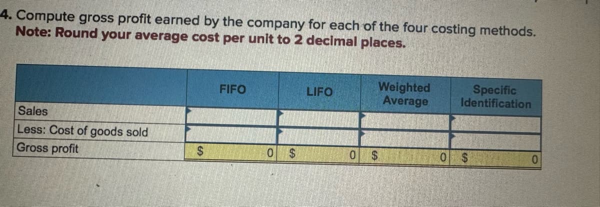 4. Compute gross profit earned by the company for each of the four costing methods.
Note: Round your average cost per unit to 2 decimal places.
FIFO
LIFO
Weighted
Average
Specific
Identification
Sales
Less: Cost of goods sold
Gross profit
$
0 $
0
$
10
$
0