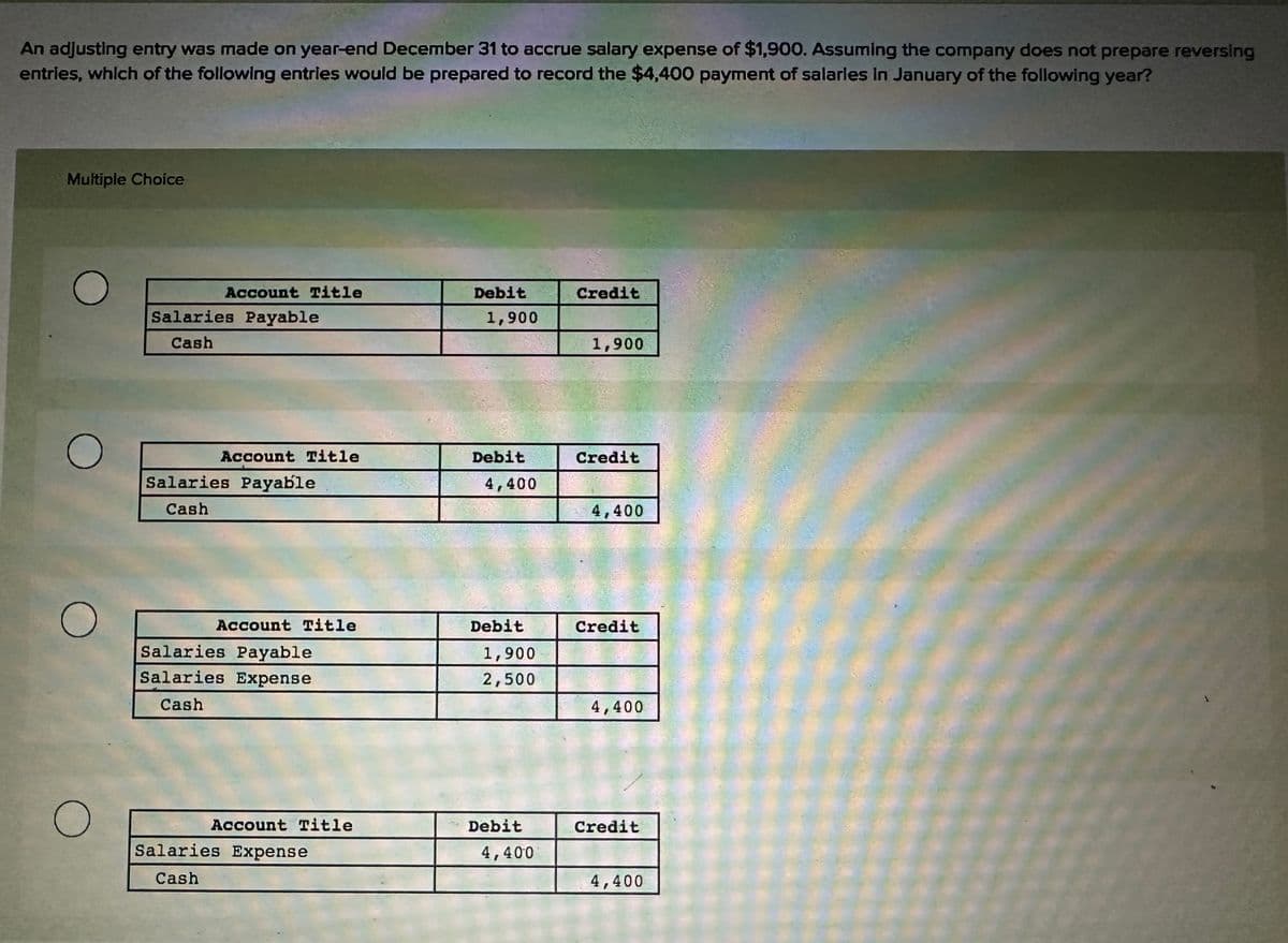 An adjusting entry was made on year-end December 31 to accrue salary expense of $1,900. Assuming the company does not prepare reversing
entries, which of the following entries would be prepared to record the $4,400 payment of salaries in January of the following year?
Multiple Choice
O
O
O
O
Account Title
Salaries Payable
Cash
Account Title
Salaries Payable
Cash
Account Title
Salaries Payable
Salaries Expense
Cash
Account Title
Salaries Expense
Cash
Debit
1,900
Debit
4,400
Debit
1,900
2,500
Debit
4,400
Credit
1,900
Credit
4,400
Credit
4,400
Credit
4,400