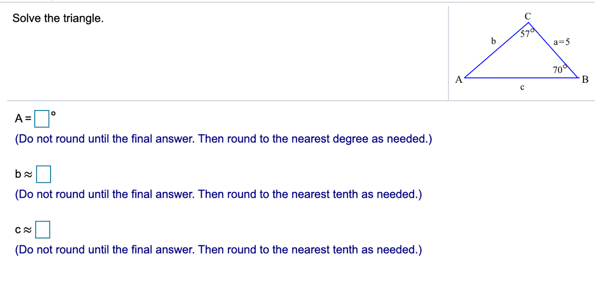 Solve the triangle.
b
a=5
70
A
В
A =
(Do not round until the final answer. Then round to the nearest degree as needed.)
(Do not round until the final answer. Then round to the nearest tenth as needed.)
(Do not round until the final answer. Then round to the nearest tenth as needed.)
