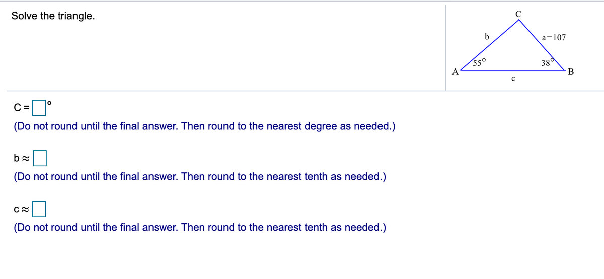 Solve the triangle.
b
a=107
550
A
38a
C =
(Do not round until the final answer. Then round to the nearest degree as needed.)
(Do not round until the final answer. Then round to the nearest tenth as needed.)
(Do not round until the final answer. Then round to the nearest tenth as needed.)
