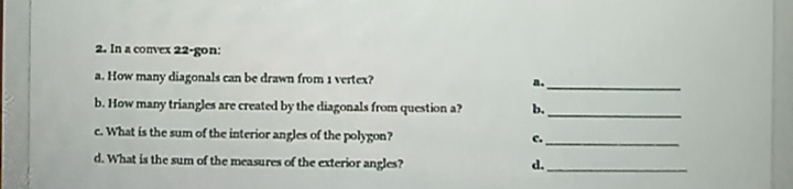 2. In a convex 22-gon:
a. How many diagonals can be drawn from 1 vertex?
b. How many triangles are created by the diagonals from question a?
b.
c. What is the sum of the interior angles of the polygon?
C.
d. What is the sum of the measures of the exterior angles?
d.
