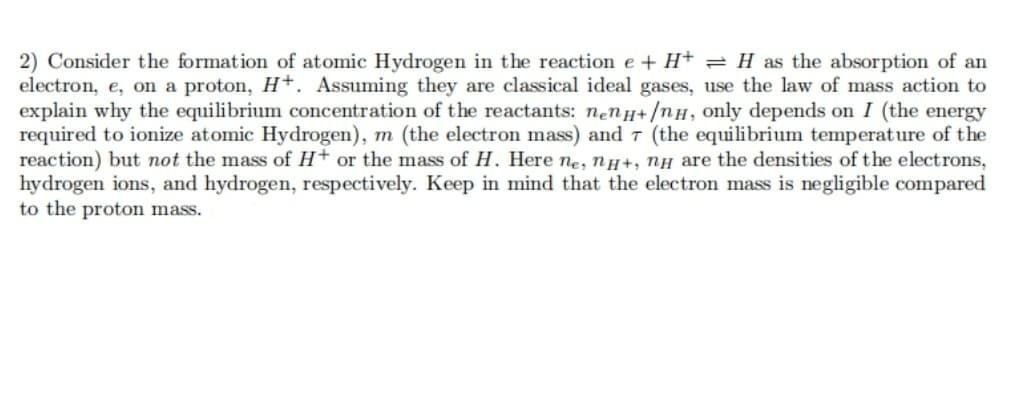 2) Consider the formation of atomic Hydrogen in the reaction e + H+ = H as the absorption of an
electron, e, on a proton, H+. Assuming they are classical ideal gases, use the law of mass action to
explain why the equilibrium concentration of the reactants: nenH+/nH, only depends on I (the energy
required to ionize atomic Hydrogen), m (the electron mass) and 7 (the equilibrium temperature of the
reaction) but not the mass of H+ or the mass of H. Here ne, ny+, nH are the densities of the electrons,
hydrogen ions, and hydrogen, respectively. Keep in mind that the electron mass is negligible compared
to the proton mass.
