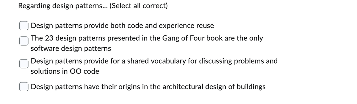 Regarding design patterns... (Select all correct)
Design patterns provide both code and experience reuse
The 23 design patterns presented in the Gang of Four book are the only
software design patterns
Design patterns provide for a shared vocabulary for discussing problems and
solutions in OO code
Design patterns have their origins in the architectural design of buildings