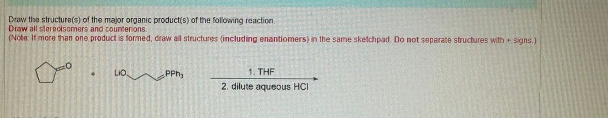 Draw the structure(s) of the major organic product(s) of the following reaction.
Draw all stereoisomers and counterions.
(Note: If more than one product is formed, draw all structures (including enantiomers) in the same sketchpad. Do not separate structures with + signs.)
LIO
PPh
1. THF
2. dilute aqueous HCI