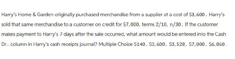 Harry's Home & Garden originally purchased merchandise from a supplier at a cost of $3,600. Harry's
sold that same merchandise to a customer on credit for $7,000, terms 2/10, n/30. If the customer
makes payment to Harry's 7 days after the sale occurred, what amount would be entered into the Cash
Dr. column in Harry's cash receipts journal? Multiple Choice $140. $3,600. $3,528. $7,000. $6,860.