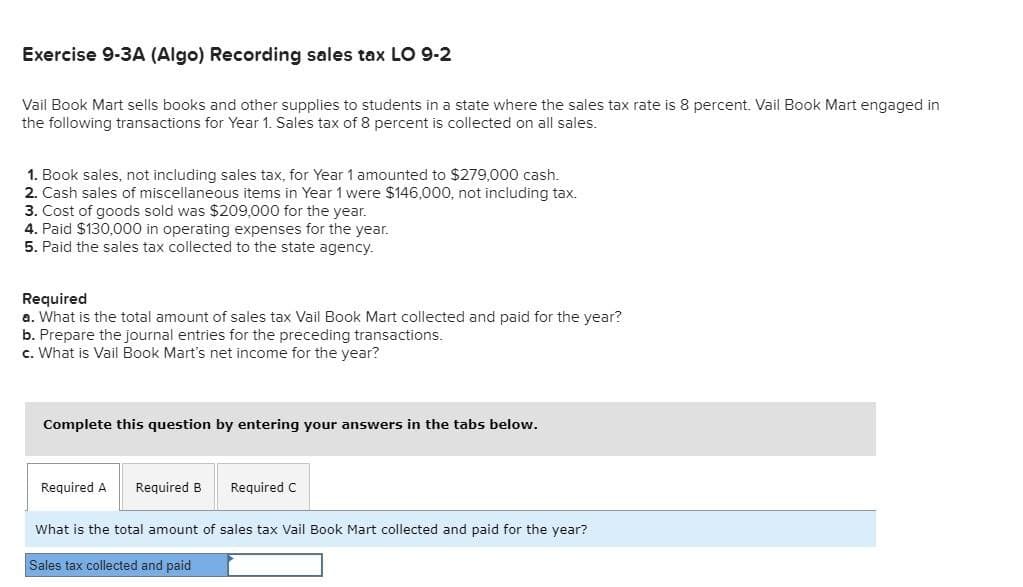 Exercise 9-3A (Algo) Recording sales tax LO 9-2
Vail Book Mart sells books and other supplies to students in a state where the sales tax rate is 8 percent. Vail Book Mart engaged in
the following transactions for Year 1. Sales tax of 8 percent is collected on all sales.
1. Book sales, not including sales tax, for Year 1 amounted to $279,000 cash.
2. Cash sales of miscellaneous items in Year 1 were $146,000, not including tax.
3. Cost of goods sold was $209,000 for the year.
4. Paid $130,000 in operating expenses for the year.
5. Paid the sales tax collected to the state agency.
Required
a. What is the total amount of sales tax Vail Book Mart collected and paid for the year?
b. Prepare the journal entries for the preceding transactions.
c. What is Vail Book Mart's net income for the year?
Complete this question by entering your answers in the tabs below.
Required A Required B Required C
What is the total amount of sales tax Vail Book Mart collected and paid for the year?
Sales tax collected and paid