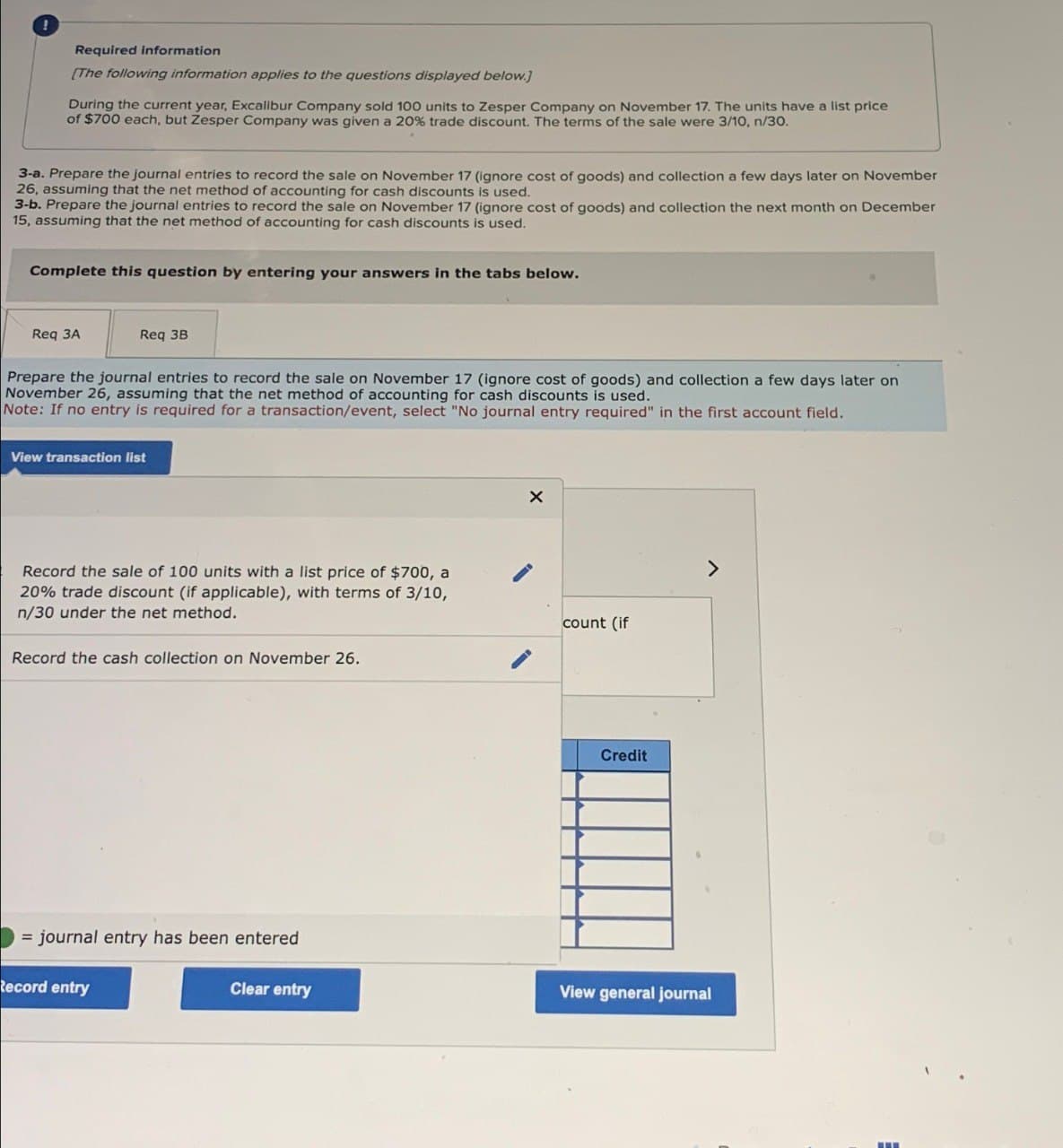 Required information
[The following information applies to the questions displayed below.]
During the current year, Excalibur Company sold 100 units to Zesper Company on November 17. The units have a list price
of $700 each, but Zesper Company was given a 20% trade discount. The terms of the sale were 3/10, n/30.
3-a. Prepare the journal entries to record the sale on November 17 (ignore cost of goods) and collection a few days later on November
26, assuming that the net method of accounting for cash discounts is used.
3-b. Prepare the journal entries to record the sale on November 17 (ignore cost of goods) and collection the next month on December
15, assuming that the net method of accounting for cash discounts is used.
Complete this question by entering your answers in the tabs below.
Req 3A
Req 3B
Prepare the journal entries to record the sale on November 17 (ignore cost of goods) and collection a few days later on
November 26, assuming that the net method of accounting for cash discounts is used.
Note: If no entry is required for a transaction/event, select "No journal entry required" in the first account field.
View transaction list
Record the sale of 100 units with a list price of $700, a
20% trade discount (if applicable), with terms of 3/10,
n/30 under the net method.
Record the cash collection on November 26.
= journal entry has been entered
Record entry
×
count (if
Credit
Clear entry
View general journal