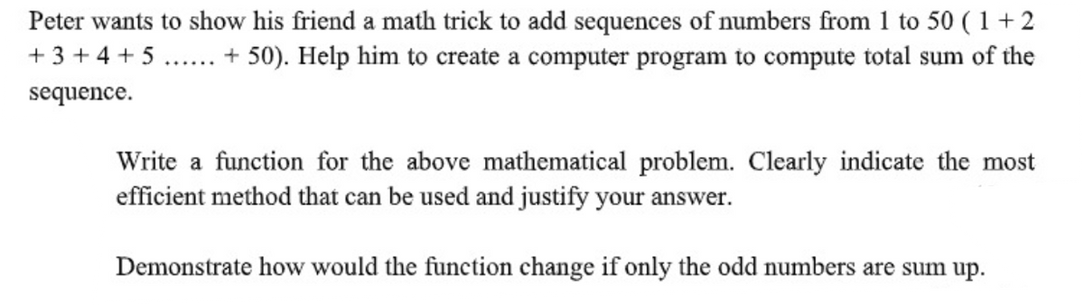 Peter wants to show his friend a math trick to add sequences of numbers from 1 to 50 ( 1+2
+ 50). Help him to create a computer program to compute total sum of the
+ 3 + 4 + 5
sequence.
Write a function for the above mathematical problem. Clearly indicate the most
efficient method that can be used and justify your answer.
Demonstrate how would the function change if only the odd numbers are sum up.
