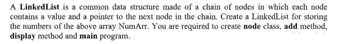 A LinkedList is a common data structure made of a chain of nodes in which each node
contains a value and a pointer to the next node in the chain. Create a LinkedList for storing
the numbers of the above array NumArr. You are required to create node class, add method,
display method and main program.
