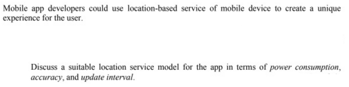 Mobile app developers could use location-based service of mobile device to create a unique
experience for the user.
Discuss a suitable location service model for the app in terms of power consumption,
|accuracy, and update interval.
