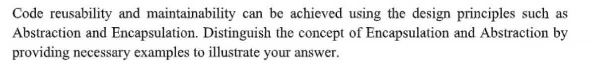 Code reusability and maintainability can be achieved using the design principles such as
Abstraction and Encapsulation. Distinguish the concept of Encapsulation and Abstraction by
providing necessary examples to illustrate your answer.
