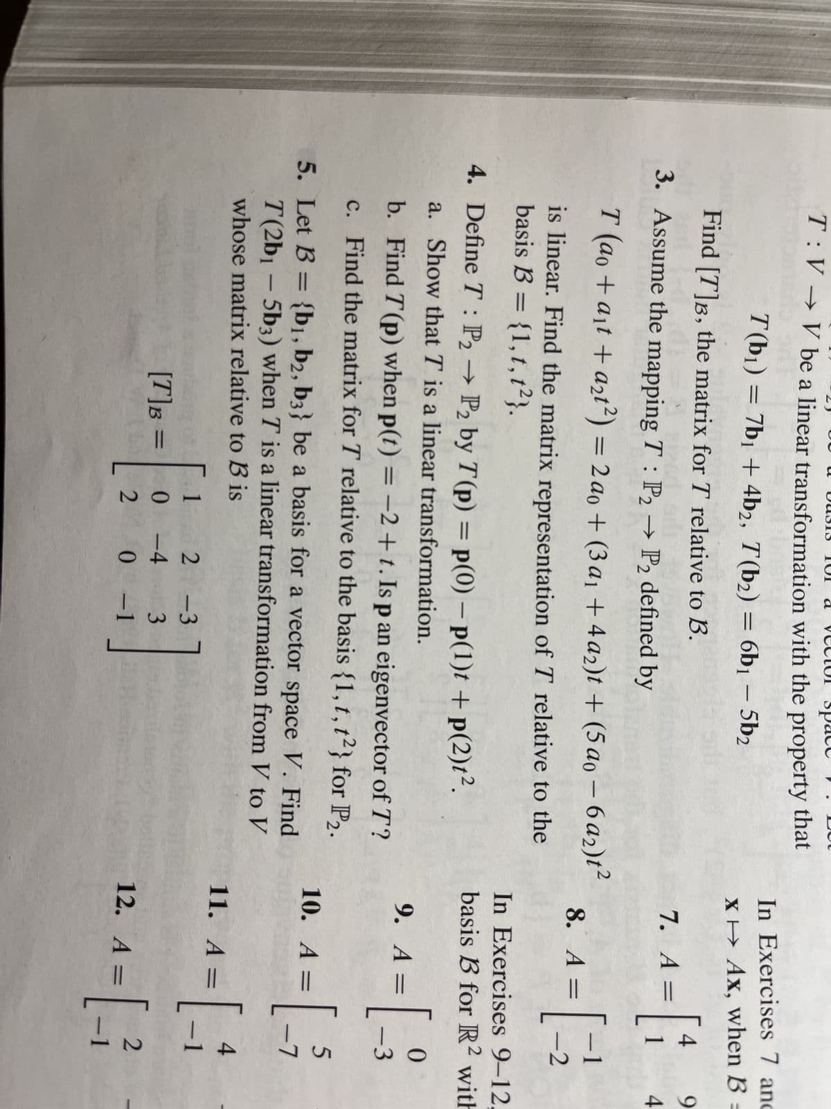 T:V→ V be a linear transformation with the property that
T(b₁) = 7b₁ + 4b2, T(b₂) = 6b₁ – 5b₂
Find [T]B, the matrix for T relative to B.
3. Assume the mapping T: P2 → P2 defined by
T (ao + a₁t + a₂t²) = 2 ao +(3 a₁ +4a2)t + (5a0-6a2)t²
is linear. Find the matrix representation of T relative to the
basis B = {1, t, t2}.
4. Define T: P₂ → P₂ by T (p) = p(0) - P(1)t +p(2)t².
P2
a. Show that T is a linear transformation.
b. Find T (p) when p(t) = −2+t. Is p an eigenvector of T?
c. Find the matrix for T relative to the basis {1, t, t2} for P2.
5. Let B = {b1,b2, b3} be a basis for a vector space V. Find
T(2b1 - 5b3) when T is a linear transformation from V to V
whose matrix relative to B is
1
0-4
2-3
3
20 0-1
[T] B =
BHA
In Exercises 7 and
x Ax, when B =
7. A =
= [₁
8. A =
In Exercises 9-12.
basis B for R2 with
9. A =
=[
10. A =
4 9
4
11. A =
-1
-2
12. A =
0
-3
4
¹=[_-1
5
-7
2
A = [1
-1