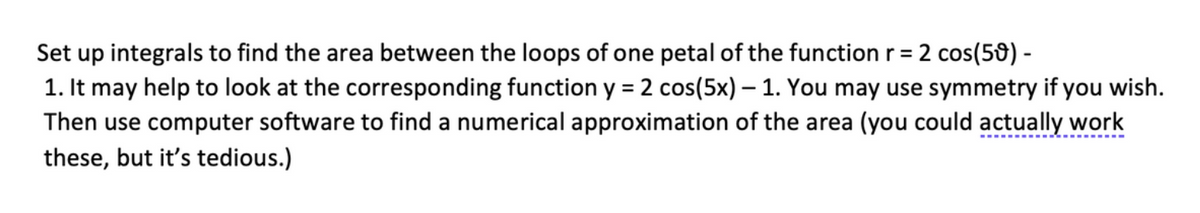 Set up integrals to find the area between the loops of one petal of the function \( r = 2 \cos(5\theta) - 1 \). It may help to look at the corresponding function \( y = 2 \cos(5x) - 1 \). You may use symmetry if you wish. Then use computer software to find a numerical approximation of the area (you could actually work these, but it's tedious).