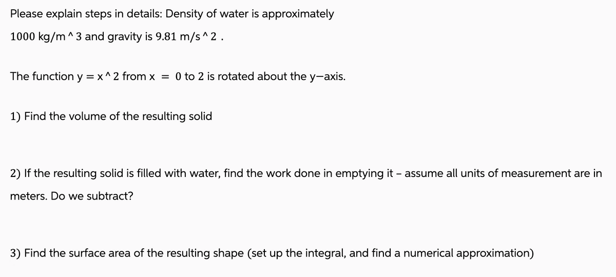 Please explain steps in details: Density of water is approximately
1000 kg/m^3 and gravity is 9.81 m/s^2 .
The function y = x^2 from x = 0 to 2 is rotated about the y-axis.
1) Find the volume of the resulting solid
2) If the resulting solid is filled with water, find the work done in emptying it - assume all units of measurement are in
meters. Do we subtract?
3) Find the surface area of the resulting shape (set up the integral, and find a numerical approximation)