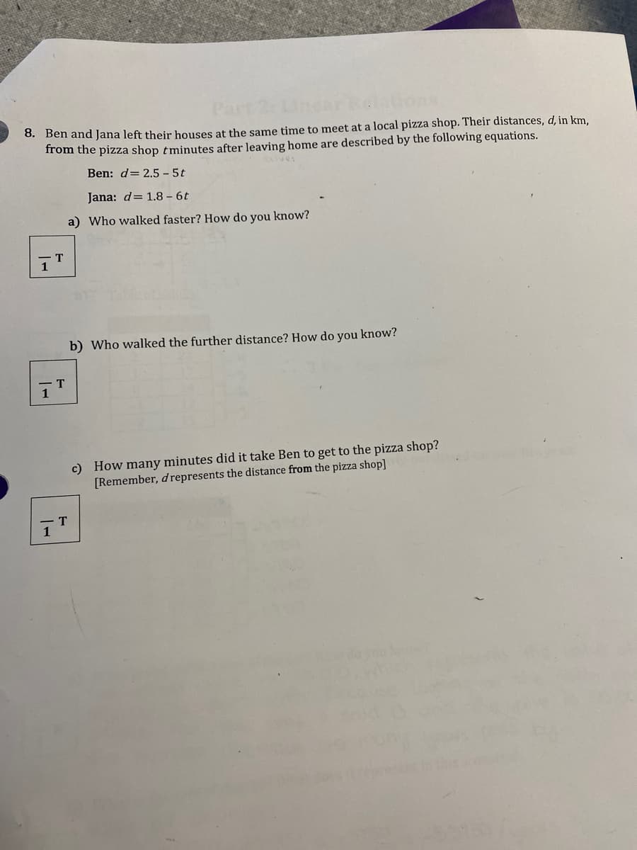 0. Ben and Jana left their houses at the same time to meet at a local pizza shop. Their distances, d, in km.
from the pizza shop tminutes after leaving home are described by the following equations.
Ben: d= 2.5 - 5t
Jana: d= 1.8 – 6t
a) Who walked faster? How do you know?
b) Who walked the further distance? How do you know?
T
c) How many minutes did it take Ben to get to the pizza shop?
[Remember, d represents the distance from the pizza shop]
T
1

