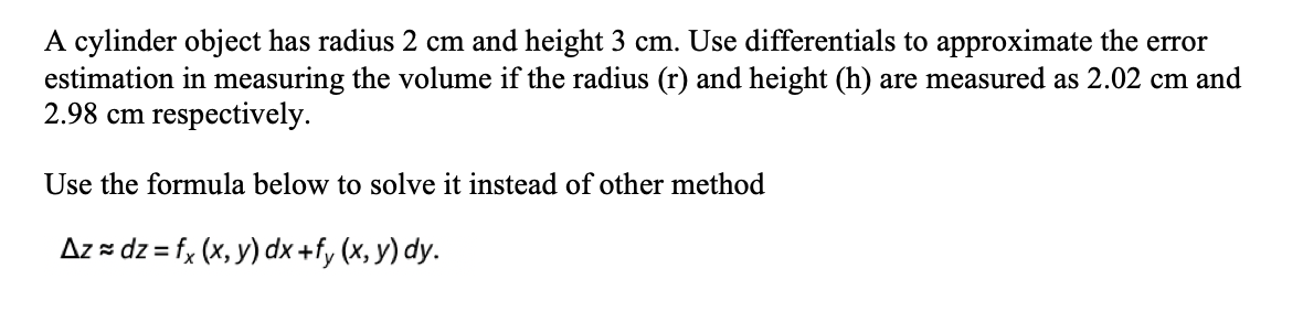 A cylinder object has radius 2 cm and height 3 cm. Use differentials to approximate the error
estimation in measuring the volume if the radius (r) and height (h) are measured as 2.02 cm and
2.98 cm respectively.
Use the formula below to solve it instead of other method
Az = dz = fx (x, y) dx +fy (x, y) dy.
