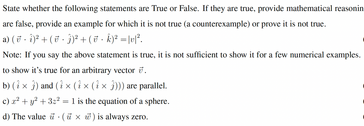 State whether the following statements are True or False. If they are true, provide mathematical reasonin
are false, provide an example for which it is not true (a counterexample) or prove it is not true.
a) (7 · î)² + ( · §)² + (& · k)² = |vl°.
j)? + (5 . k)² = |vſ.
Note: If you say the above statement is true, it is not sufficient to show it for a few numerical examples.
to show it's true for an arbitrary vector 7.
b) (i x j) and (i × (i × (i × j))) are parallel.
c) x²
+ y? + 3z2 = 1 is the equation of a sphere.
d) The value ủ :(ũ × w) is always zero.
