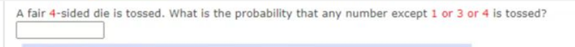 A fair 4-sided die is tossed. What is the probability that any number except 1 or 3 or 4 is tossed?