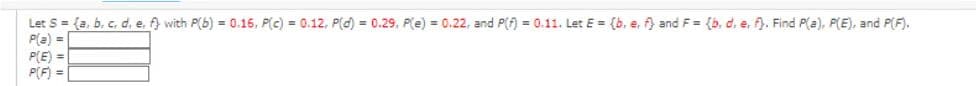 Let S = (a, b, c, d, e, f) with P(b) = 0.16, P(c) = 0.12, P(d) = 0.29, P(e) = 0.22, and P(f) = 0.11. Let E = (b. e. f) and F= (b. d. e. f). Find P(a), P(E), and P(F).
P(a) =
P(E)=
P(F) =