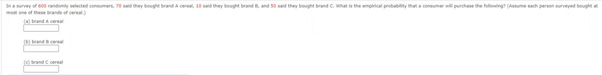 In a survey of 600 randomly selected consumers, 70 said they bought brand A cereal, 10 said they bought brand B, and 50 said they bought brand C. What is the empirical probability that a consumer will purchase the following? (Assume each person surveyed bought at
most one of these brands of cereal.)
(a) brand A cereal
(b) brand B cereal
(c) brand C cereal