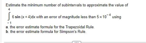 Estimate the minimum number of subintervals to approximate the value of
56 sin (x + 4)dx with an error of magnitude less than 5x10-4 using
-1
a. the error estimate formula for the Trapezoidal Rule.
b. the error estimate formula for Simpson's Rule.