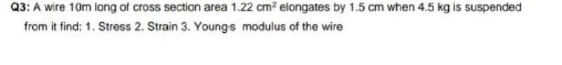 Q3: A wire 10m long of cross section area 1.22 cm? elongates by 1.5 cm when 4.5 kg is suspended
from it find: 1. Stress 2. Strain 3. Youngs modulus of the wire
