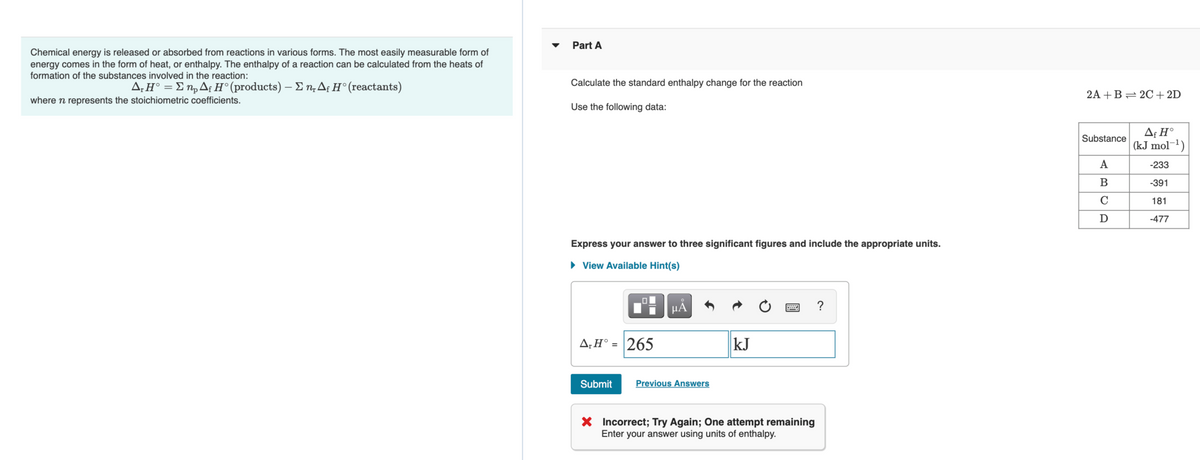 Part A
Chemical energy is released or absorbed from reactions in various forms. The most easily measurable form of
energy comes in the form of heat, or enthalpy. The enthalpy of a reaction can be calculated from the heats of
formation of the substances involved in the reaction:
Δ.ΗΣn, Δ Η' (products)-Σn, Δ Η (reactants)
Calculate the standard enthalpy change for the reaction
2A +B= 2C+2D
where n represents the stoichiometric coefficients.
Use the following data:
Af H°
(kJ mol¬1)
Substance
A
-233
-391
181
D
-477
Express your answer to three significant figures and include the appropriate units.
• View Available Hint(s)
HẢ
?
A;H° = |265
kJ
Submit
Previous Answers
X Incorrect; Try Again; One attempt remaining
Enter your answer using units of enthalpy.
