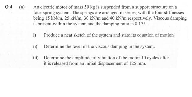 Q.4
(a)
An electric motor of mass 50 kg is suspended from a support structure on a
four-spring system. The springs are arranged in series, with the four stiffnesses
being 15 kN/m, 25 kN/m, 30 kN/m and 40 kN/m respectively. Viscous damping
is present within the system and the damping ratio is 0.175.
i)
Produce a neat sketch of the system and state its equation of motion.
ii)
Determine the level of the viscous damping in the system.
iii) Determine the amplitude of vibration of the motor 10 cycles after
it is released from an initial displacement of 125 mm.
