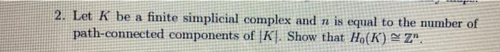 2. Let K be a finite simplicial complex and n is equal to the number of
path-connected components of |K]. Show that Ho(K) = Z".
