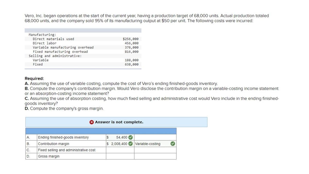 Vero, Inc. began operations at the start of the current year, having a production target of 68,000 units. Actual production totaled
68,000 units, and the company sold 95% of its manufacturing output at $50 per unit. The following costs were incurred:
Manufacturing:
Direct materials used.
Direct labor
Variable manufacturing overhead
Fixed manufacturing overhead
Selling and administrative:
Variable
Fixed
A.
B.
C.
D.
$256,000
456,000
376,000
816,000
Required:
A. Assuming the use of variable costing, compute the cost of Vero's ending finished-goods inventory.
B. Compute the company's contribution margin. Would Vero disclose the contribution margin on a variable-costing income statement
or an absorption-costing income statement?
C. Assuming the use of absorption costing, how much fixed selling and administrative cost would Vero include in the ending finished-
goods inventory?
D. Compute the company's gross margin.
188,000
638,000
Ending finished-goods inventory
Contribution margin
Fixed selling and administrative cost
Gross margin
X Answer is not complete.
$ 54,400✔
$ 2,008,400 Variable-costing
✓