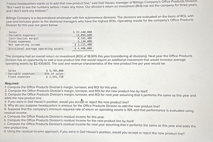 "I know headquarters wants us to add that new product line," said Dell Havasi, manager of Billings Company's Office Products Division.
"But I want to see the numbers before I make any move. Our division's return on investment (ROI) has led the company for three years,
and I don't want any letdown."
Billings Company is a decentralized wholesaler with five autonomous divisions. The divisions are evaluated on the basis of ROI, with
year-end bonuses given to the divisional managers who have the highest ROIs. Operating results for the company's Office Products
Division for this year are given below:
Sales
Variable expenses
Contribution margin
Fixed expenses
Net operating income
Divisional average operating assets
The company had an overall return on investment (ROI) of 18.00% this year (considering all divisions). Next year the Office Products
Division has an opportunity to add a new product line that would require an additional investment that would increase average
operating assets by $2,430,600. The cost and revenue characteristics of the new product line per year would be:
Sales
Variable expenses
Fixed expenses
$ 22,440,000
14,094,600
8,345,400
6,130,000
$2,215,400
$4,480,000
$ 9,705,000
65% of sales
$ 2,591,710
Required:
1. Compute the Office Products Division's margin, turnover, and ROI for this year.
2. Compute the Office Products Division's margin, turnover, and ROI for the new product line by itself.
3. Compute the Office Products Division's margin, turnover, and ROI for next year assuming that it performs the same as this year and
adds the new product line.
4. If you were in Dell Havasi's position, would you accept or reject the new product line?
5. Why do you suppose headquarters is anxious for the Office Products Division to add the new product line?
6. Suppose that the company's minimum required rate of return on operating assets is 15% and that performance is evaluated using
residual income.
a. Compute the Office Products Division's residual income for this year.
b. Compute the Office Products Division's residual income for the new product line by itself.
c. Compute the Office Products Division's residual income for next year assuming that it performs the same as this year and adds the
new product line.
d. Using the residual income approach, if you were in Dell Havasi's position, would you accept or reject the new product line?