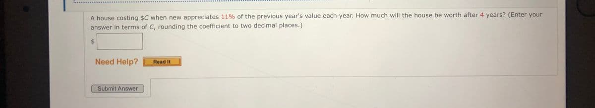 A house costing $C when new appreciates 11% of the previous year's value each year. How much will the house be worth after 4 years? (Enter your
answer in terms of C, rounding the coefficient to two decimal places.)
Need Help?
Read It
Submit Answer
%24
