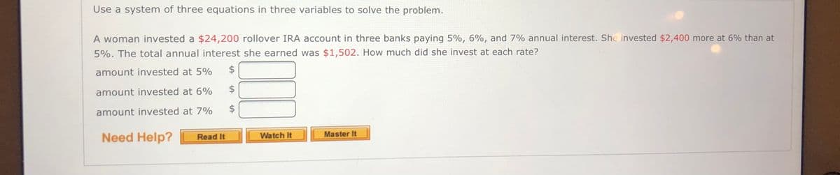 Use a system of three equations in three variables to solve the problem.
A woman invested a $24,200 rollover IRA account in three banks paying 5%, 6%, and 7% annual interest. She invested $2,400 more at 6% than at
5%. The total annual interest she earned was $1,502. How much did she invest at each rate?
amount invested at 5%
2$
amount invested at 6%
amount invested at 7%
Need Help?
Watch It
Master It
Read It
%24
%24
