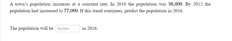 A town's population increases at a constant rate. In 2010 the population was 56,000. By 2012 the
population had increased to 77,000. If this trend continues, predict the population in 2016.
The population will be
Number
in 2016.
