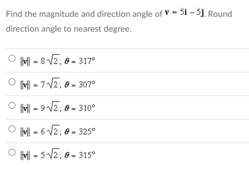 Find the magnitude and direction angle of V = 5i - 5j. Round
direction angle to nearest degree.
|v|| = 8√√2;0=317°
||||| -7√√2; 0 = 307°
=
||| = 9-√√2; # = 310⁰
|vl|-6√√2;0=325°
- 5-√√2; 0-315°
=