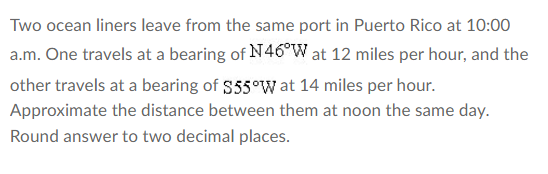 Two ocean liners leave from the same port in Puerto Rico at 10:00
a.m. One travels at a bearing of N46°W at 12 miles per hour, and the
other travels at a bearing of $55°W at 14 miles per hour.
Approximate the distance between them at noon the same day.
Round answer to two decimal places.