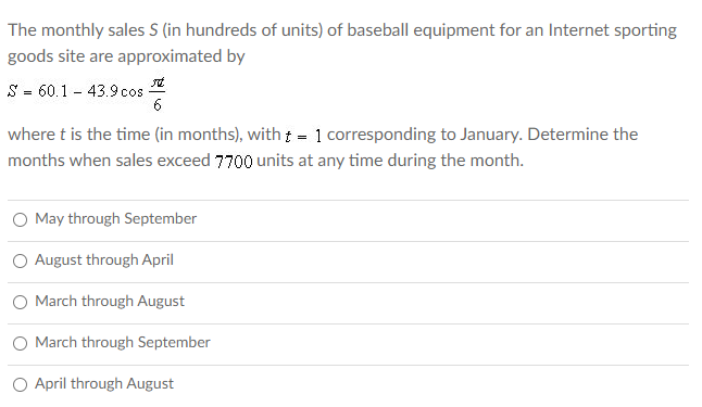 The monthly sales S (in hundreds of units) of baseball equipment for an Internet sporting
goods site are approximated by
S - 60.1 - 43.9 cos
6
where t is the time (in months), witht = 1 corresponding to January. Determine the
months when sales exceed 7700 units at any time during the month.
O May through September
August through April
March through August
O March through September
O April through August

